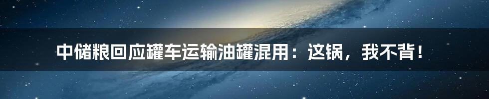 中储粮回应罐车运输油罐混用:这锅,我不背!