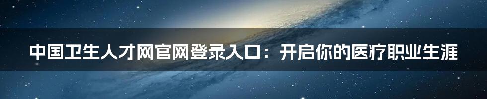 中国卫生人才网官网登录入口：开启你的医疗职业生涯