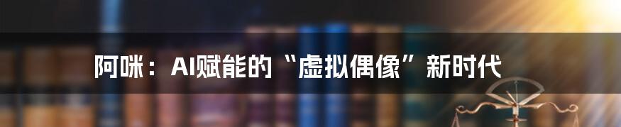 阿咪:AI赋能的“虚拟偶像”新时代