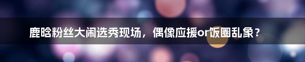 鹿晗粉丝大闹选秀现场,偶像应援or饭圈乱象?
