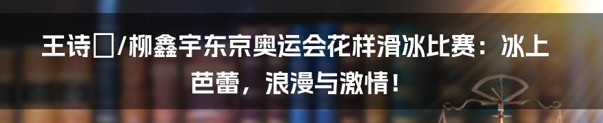 王诗玥/柳鑫宇东京奥运会花样滑冰比赛:冰上芭蕾,浪漫与激情!