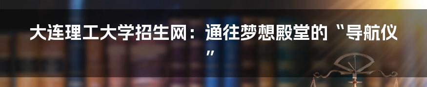 大连理工大学招生网:通往梦想殿堂的“导航仪”