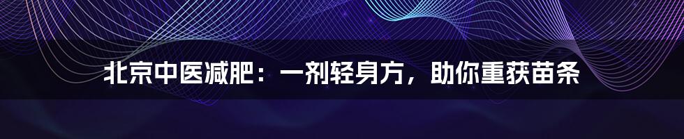 北京中医减肥:一剂轻身方,助你重获苗条