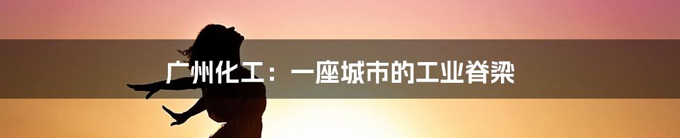 广州化工:一座城市的工业脊梁