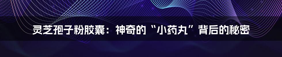 灵芝孢子粉胶囊:神奇的“小药丸”背后的秘密