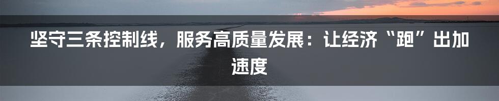 坚守三条控制线,服务高质量发展:让经济“跑”出加速度