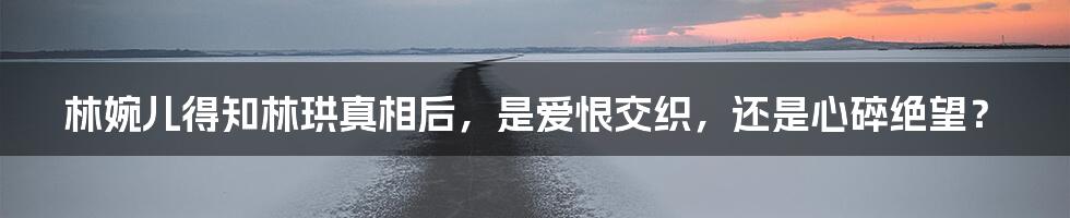 林婉儿得知林珙真相后,是爱恨交织,还是心碎绝望?