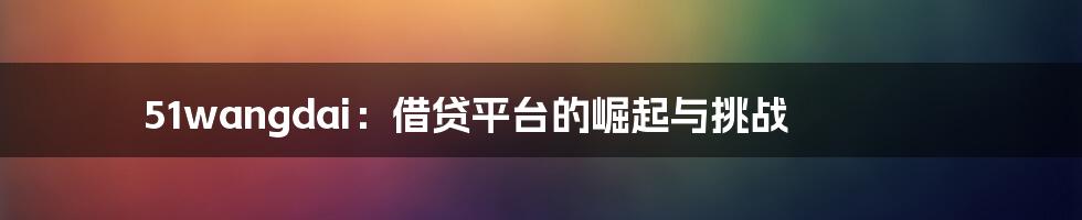 51wangdai:借贷平台的崛起与挑战