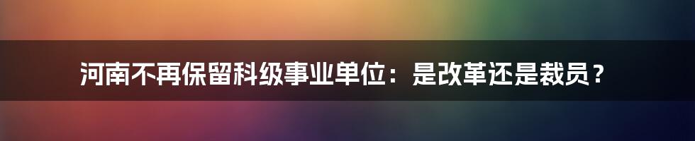 河南不再保留科级事业单位:是改革还是裁员?