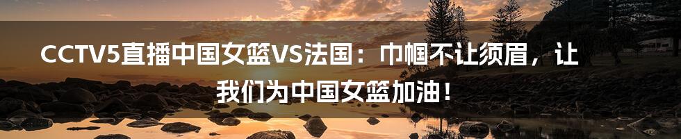 CCTV5直播中国女篮VS法国:巾帼不让须眉,让我们为中国女篮加油!