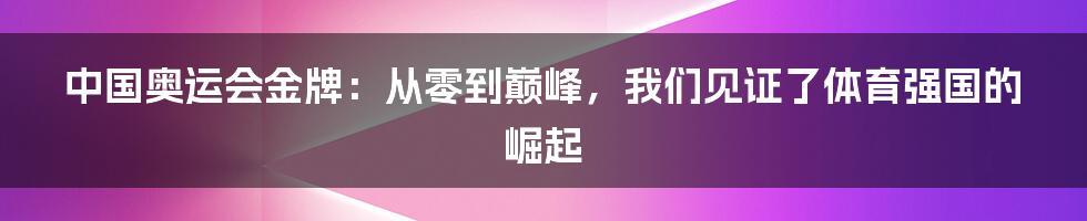 中国奥运会金牌:从零到巅峰,我们见证了体育强国的崛起