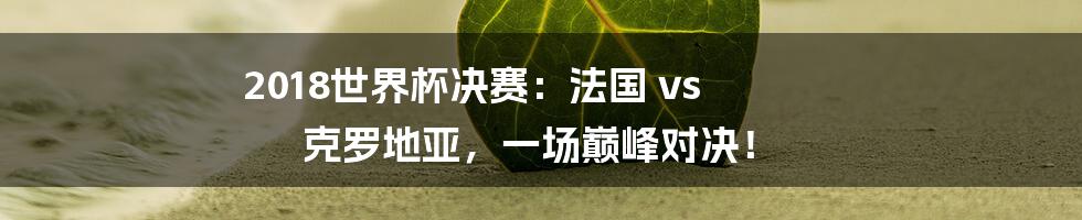 2018世界杯决赛:法国 vs 克罗地亚,一场巅峰对决!