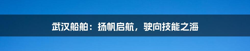 武汉船舶:扬帆启航,驶向技能之海