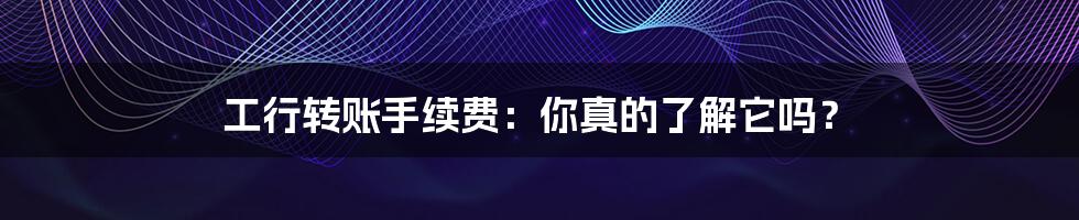 工行转账手续费:你真的了解它吗?