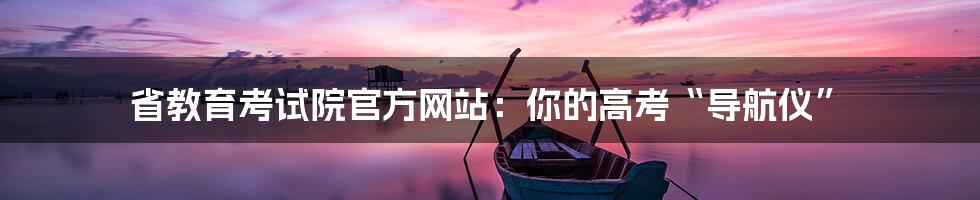 省教育考试院官方网站:你的高考“导航仪”