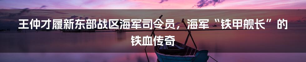 王仲才履新东部战区海军司令员,海军“铁甲舰长”的铁血传奇