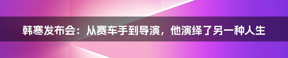 韩寒发布会:从赛车手到导演,他演绎了另一种人生