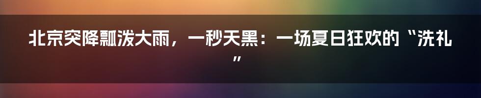北京突降瓢泼大雨,一秒天黑:一场夏日狂欢的“洗礼”