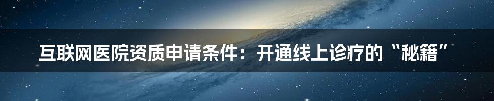 互联网医院资质申请条件：开通线上诊疗的“秘籍”