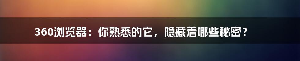 360浏览器:你熟悉的它,隐藏着哪些秘密?