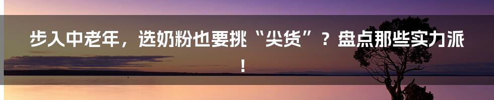 步入中老年,选奶粉也要挑“尖货”?盘点那些实力派!