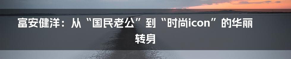 富安健洋:从“国民老公”到“时尚icon”的华丽转身