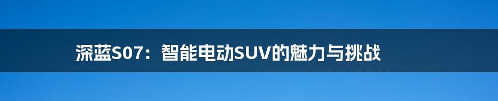 深蓝S07：智能电动SUV的魅力与挑战