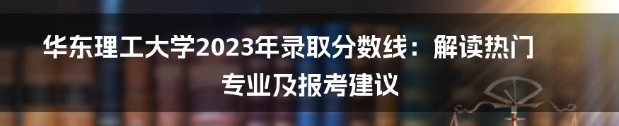 华东理工大学2023年录取分数线：解读热门专业及报考建议