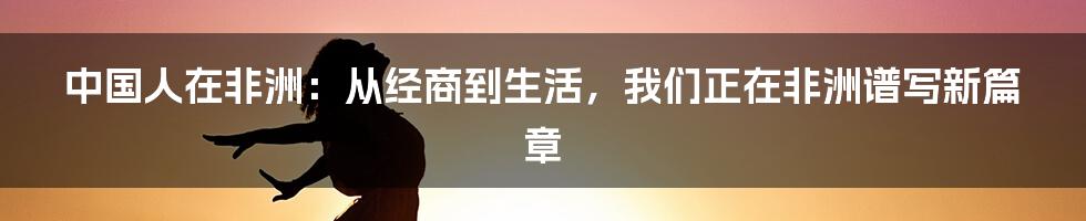 中国人在非洲:从经商到生活,我们正在非洲谱写新篇章