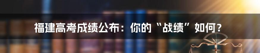 福建高考成绩公布:你的“战绩”如何?