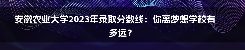 安徽农业大学2023年录取分数线：你离梦想学校有多远？