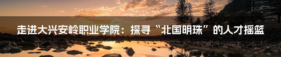 走进大兴安岭职业学院：探寻“北国明珠”的人才摇篮