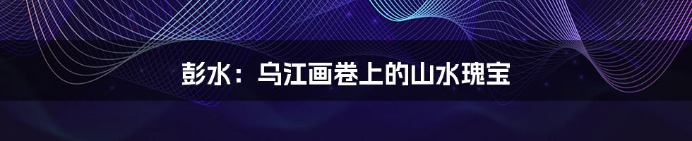 彭水:乌江画卷上的山水瑰宝