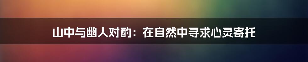 山中与幽人对酌:在自然中寻求心灵寄托