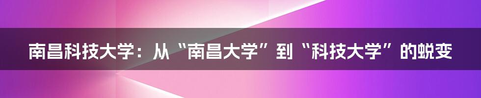 南昌科技大学:从“南昌大学”到“科技大学”的蜕变