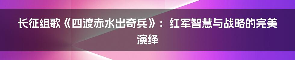 长征组歌《四渡赤水出奇兵》:红军智慧与战略的完美演绎
