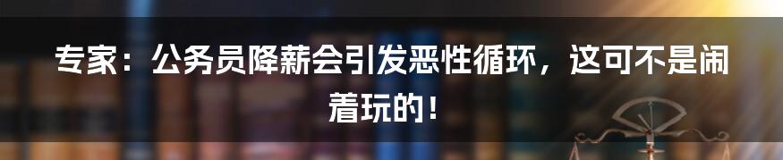 专家:公务员降薪会引发恶性循环,这可不是闹着玩的!