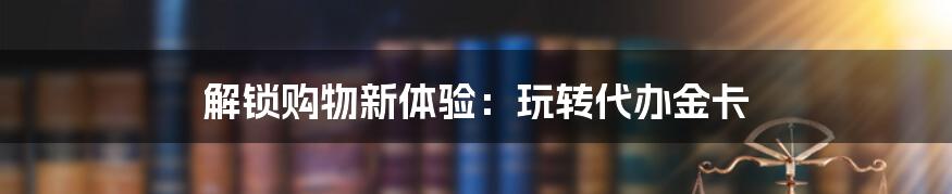 解锁购物新体验:玩转代办金卡
