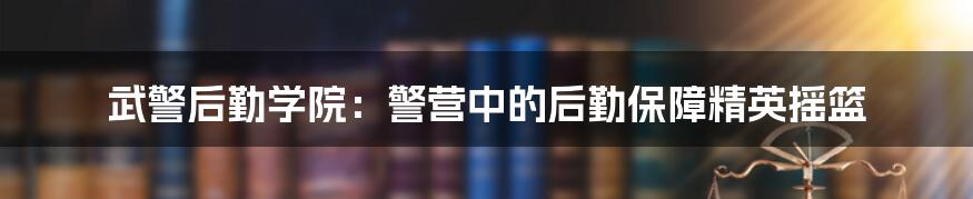 武警后勤学院:警营中的后勤保障精英摇篮