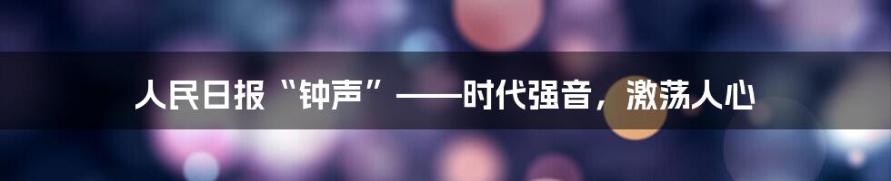 人民日报“钟声”——时代强音，激荡人心