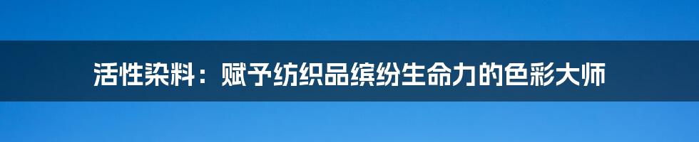 活性染料:赋予纺织品缤纷生命力的色彩大师
