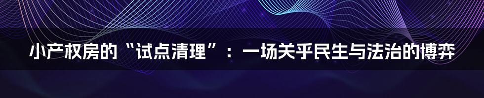 小产权房的“试点清理”:一场关乎民生与法治的博弈