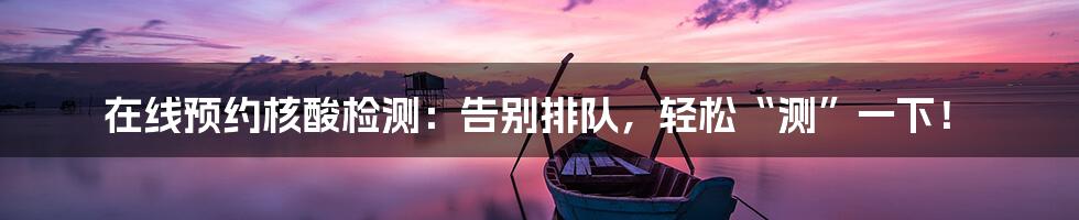 在线预约核酸检测:告别排队,轻松“测”一下!