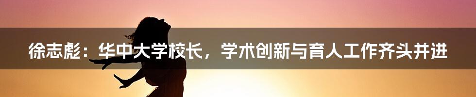 徐志彪:华中大学校长,学术创新与育人工作齐头并进