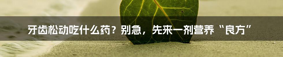 牙齿松动吃什么药?别急,先来一剂营养“良方”