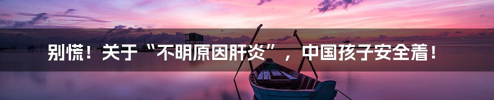 别慌!关于“不明原因肝炎”,中国孩子安全着!
