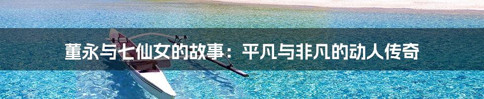 董永与七仙女的故事:平凡与非凡的动人传奇