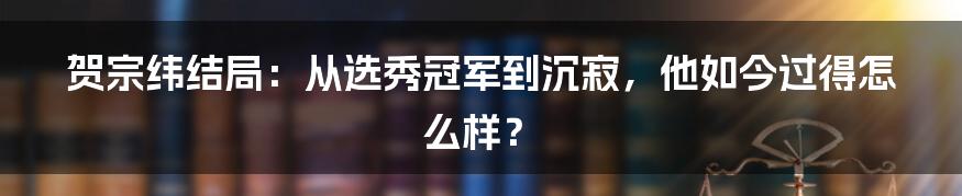 贺宗纬结局:从选秀冠军到沉寂,他如今过得怎么样?