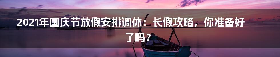 2021年国庆节放假安排调休:长假攻略,你准备好了吗?