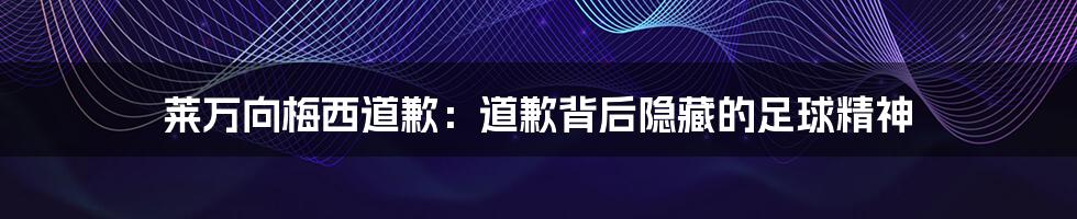 莱万向梅西道歉:道歉背后隐藏的足球精神